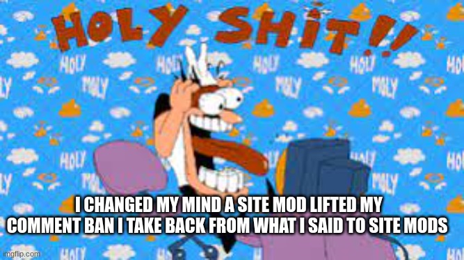 HOLY SHIT | I CHANGED MY MIND A SITE MOD LIFTED MY COMMENT BAN I TAKE BACK FROM WHAT I SAID TO SITE MODS | image tagged in holy shit | made w/ Imgflip meme maker