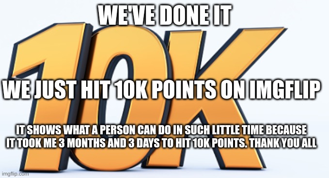 10k points | WE'VE DONE IT; WE JUST HIT 10K POINTS ON IMGFLIP; IT SHOWS WHAT A PERSON CAN DO IN SUCH LITTLE TIME BECAUSE IT TOOK ME 3 MONTHS AND 3 DAYS TO HIT 10K POINTS. THANK YOU ALL | image tagged in 10k | made w/ Imgflip meme maker