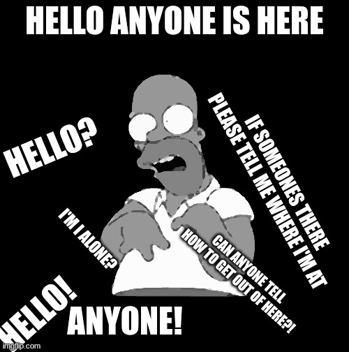 homer got banished to the black void alone and can't escape. | HELLO ANYONE IS HERE; HELLO? IF SOMEONES THERE PLEASE TELL ME WHERE I'M AT; I'M I ALONE? CAN ANYONE TELL HOW TO GET OUT OF HERE?! HELLO! ANYONE! | image tagged in homer simpson retarded,horror | made w/ Imgflip meme maker