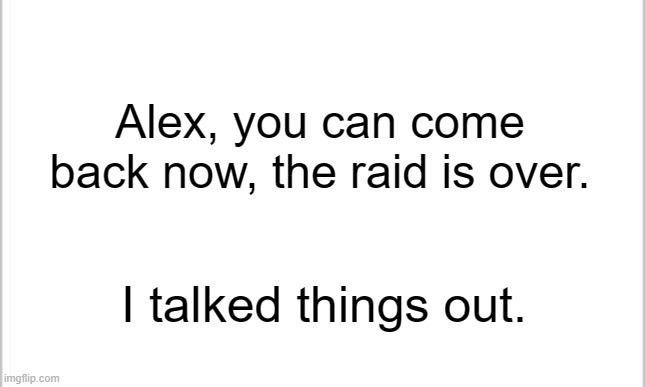 Hope he hasn't left now. | Alex, you can come back now, the raid is over. I talked things out. | image tagged in white background | made w/ Imgflip meme maker