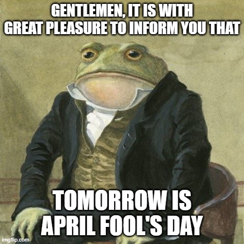 Be careful when browsing the internet, tomorrow. | GENTLEMEN, IT IS WITH GREAT PLEASURE TO INFORM YOU THAT; TOMORROW IS APRIL FOOL'S DAY | image tagged in gentlemen it is with great pleasure to inform you that,april fools day | made w/ Imgflip meme maker