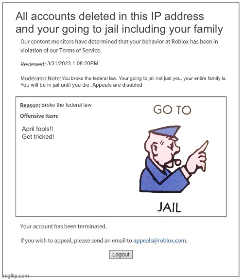 Go to jail Roblox meme | All accounts deleted in this IP address and your going to jail including your family; 3/31/2023 1:08:20PM; You broke the federal law. Your going to jail not just you, your entire family is. You will be in jail until you die. Appeals are disabled; Broke the federal law; April fools!! Get tricked! | image tagged in moderation system,memes,banned from roblox,jail,police,roblox | made w/ Imgflip meme maker