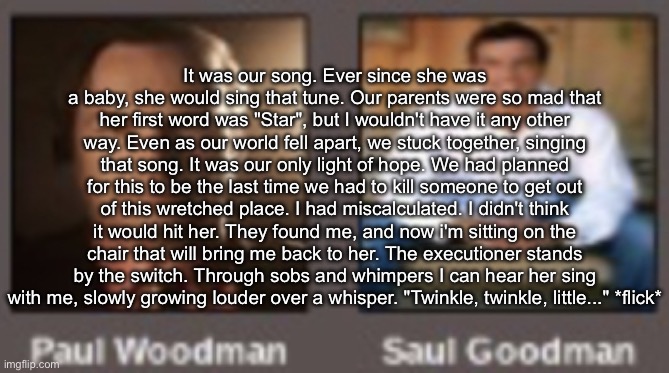 paul vs saul | It was our song. Ever since she was a baby, she would sing that tune. Our parents were so mad that her first word was "Star", but I wouldn't have it any other way. Even as our world fell apart, we stuck together, singing that song. It was our only light of hope. We had planned for this to be the last time we had to kill someone to get out of this wretched place. I had miscalculated. I didn't think it would hit her. They found me, and now i'm sitting on the chair that will bring me back to her. The executioner stands by the switch. Through sobs and whimpers I can hear her sing with me, slowly growing louder over a whisper. "Twinkle, twinkle, little..." *flick* | image tagged in paul vs saul | made w/ Imgflip meme maker