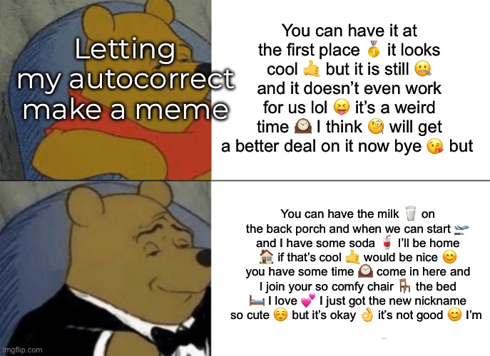 what am I doing with my life lmao | Letting my autocorrect make a meme; You can have it at the first place 🥇 it looks cool 🤙 but it is still 🤐 and it doesn’t even work for us lol 😝 it’s a weird time 🕰️ I think 🧐 will get a better deal on it now bye 😘 but; You can have the milk 🥛 on the back porch and when we can start 🛫 and I have some soda 🥤 I’ll be home 🏠 if that’s cool 🤙 would be nice 😊 you have some time 🕰️ come in here and I join your so comfy chair 🪑 the bed 🛏️ I love 💕 I just got the new nickname so cute ☺️ but it’s okay 👌 it’s not good 😊 I’m | image tagged in memes,tuxedo winnie the pooh | made w/ Imgflip meme maker