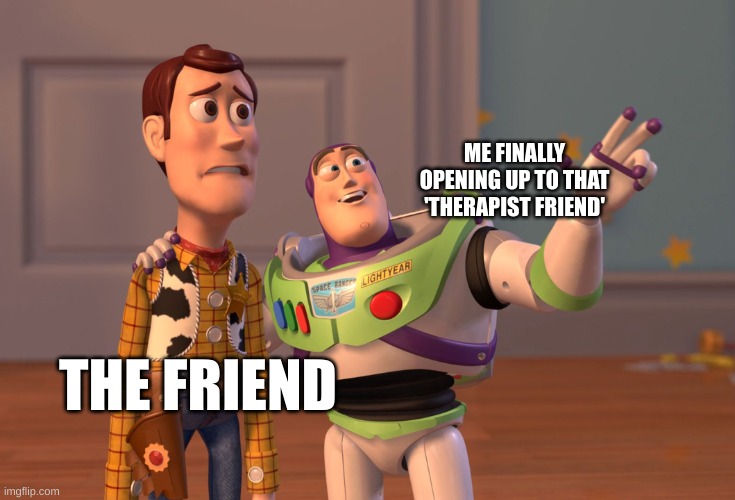 X, X Everywhere Meme | ME FINALLY OPENING UP TO THAT 'THERAPIST FRIEND'; THE FRIEND | image tagged in memes,x x everywhere | made w/ Imgflip meme maker