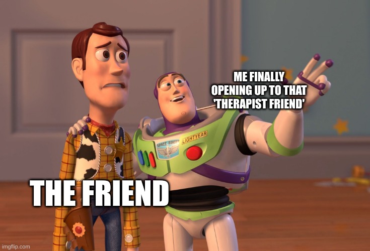 X, X Everywhere | ME FINALLY OPENING UP TO THAT 'THERAPIST FRIEND'; THE FRIEND | image tagged in memes,x x everywhere | made w/ Imgflip meme maker