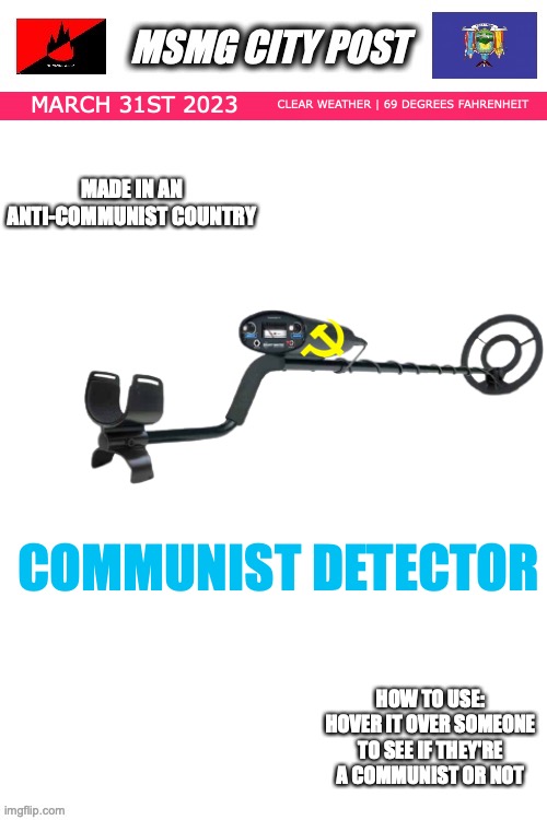 MSMG City Post | CLEAR WEATHER | 69 DEGREES FAHRENHEIT; MARCH 31ST 2023; MADE IN AN ANTI-COMMUNIST COUNTRY; COMMUNIST DETECTOR; HOW TO USE:
HOVER IT OVER SOMEONE TO SEE IF THEY'RE A COMMUNIST OR NOT | image tagged in msmg city post | made w/ Imgflip meme maker