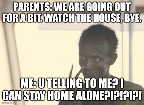 happends not as often as i would like | PARENTS: WE ARE GOING OUT FOR A BIT. WATCH THE HOUSE, BYE. ME: U TELLING TO ME? I CAN STAY HOME ALONE?!?!?!?! | image tagged in memes,i'm the captain now | made w/ Imgflip meme maker