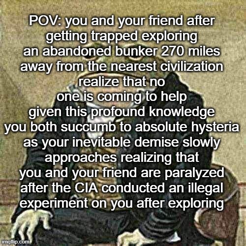 Yes pleasure | POV: you and your friend after
getting trapped exploring
an abandoned bunker 270 miles
away from the nearest civilization
realize that no
one is coming to help
given this profound knowledge
you both succumb to absolute hysteria
as your inevitable demise slowly
approaches realizing that
you and your friend are paralyzed
after the CIA conducted an illegal
experiment on you after exploring | image tagged in gentlemen it is with great pleasure to inform you that | made w/ Imgflip meme maker