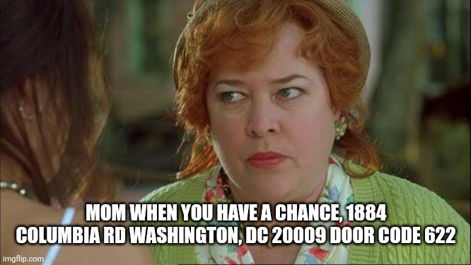 DC is nice, visit and check out the butterfly pavilion this spring | MOM WHEN YOU HAVE A CHANCE, 1884 COLUMBIA RD WASHINGTON, DC 20009 DOOR CODE 622 | image tagged in waterboy kathy bates devil,national museum,bring sisters | made w/ Imgflip meme maker