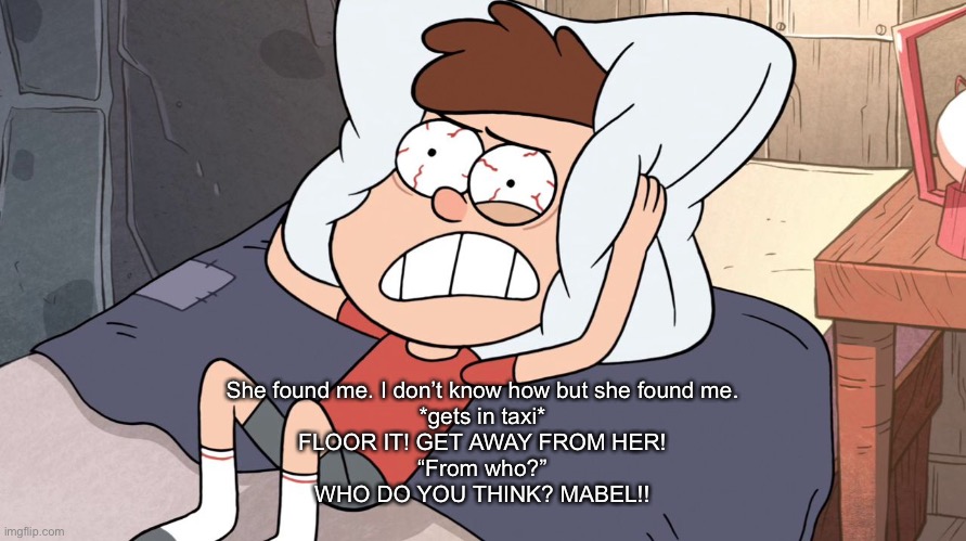 Dipper Cracking | She found me. I don’t know how but she found me.
*gets in taxi*
FLOOR IT! GET AWAY FROM HER!
“From who?”
WHO DO YOU THINK? MABEL!! | image tagged in dipper cracking | made w/ Imgflip meme maker