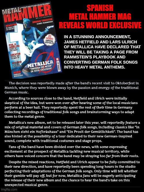 WORLD EXCLUSIVE, it's a very special day today | SPANISH
METAL HAMMER MAG
REVEALS WORLD EXCLUSIVE; IN A STUNNING ANNOUNCEMENT, 
JAMES HETFIELD AND LARS ULRICH 
OF METALLICA HAVE DECLARED THAT 
THEY WILL BE TAKING A PAGE FROM 
RAMMSTEIN'S PLAYBOOK AND 
CONVERTING GERMAN FOLK SONGS 
INTO HEAVY METAL ANTHEMS. | image tagged in funny,meme,april fools,april fools day,metallica,heavy metal | made w/ Imgflip meme maker