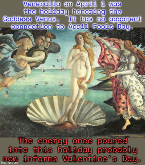 Goddess of love, beauty, & fertility. | Veneralia on April 1 was the holiday honoring the Goddess Venus.  It has no apparent connection to April Fools Day. The energy once poured into this holiday probably now informs Valentine's Day. | image tagged in birth of venus by bottichelli,history,rome,religious | made w/ Imgflip meme maker