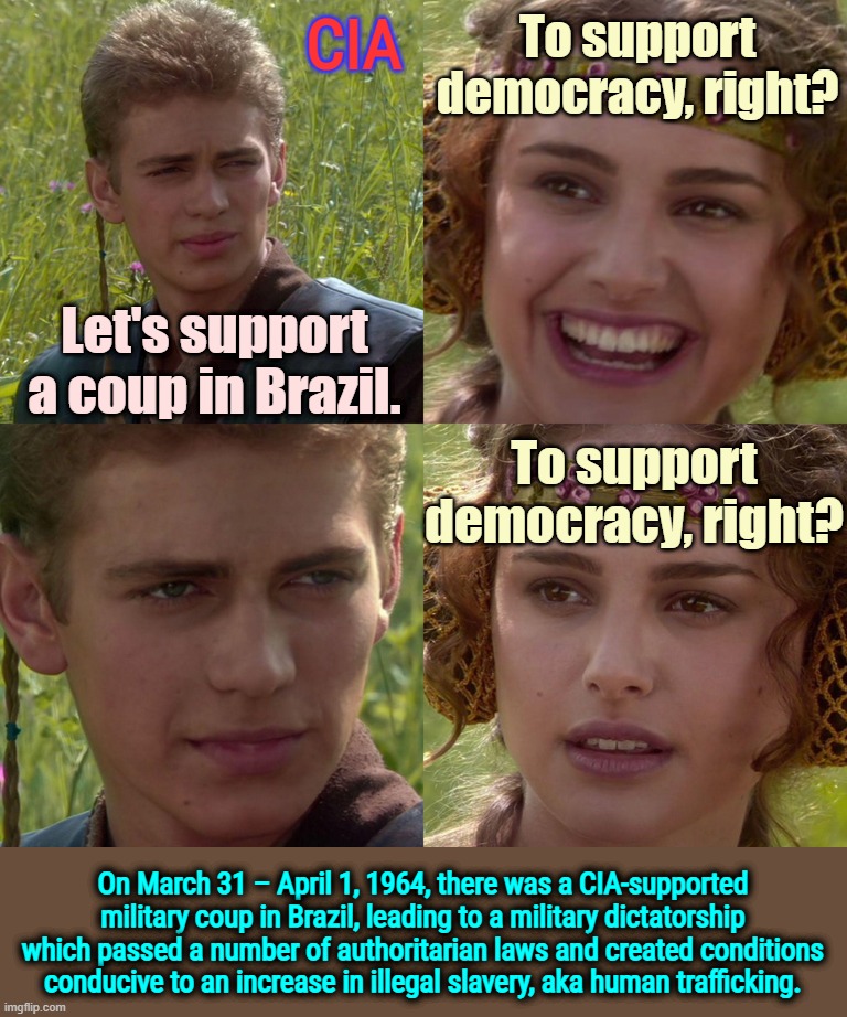 Illegal enslavers in Brazil: Hurrah for CIA-supported coups! (<-- sarcasm) | CIA; To support democracy, right? Let's support a coup in Brazil. To support democracy, right? On March 31 – April 1, 1964, there was a CIA-supported military coup in Brazil, leading to a military dictatorship which passed a number of authoritarian laws and created conditions conducive to an increase in illegal slavery, aka human trafficking. | image tagged in anakin padme 4 panel,history,history memes,historical meme,historical,brazil | made w/ Imgflip meme maker