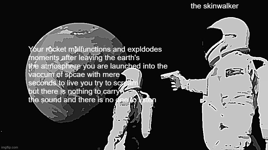 why does this always happen | the skinwalker; Your rocket malfunctions and expldodes
moments after leaving the earth's
the atmosphere you are launched into the
vaccum of spcae with mere
seconds to live you try to scream
but there is nothing to carry
the sound and there is no one to listen | image tagged in memes,always has been | made w/ Imgflip meme maker