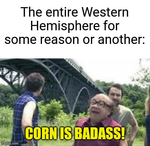 The entire Western Hemisphere for some reason or another: CORN IS BADASS! | image tagged in blank white template,suicide is badass | made w/ Imgflip meme maker
