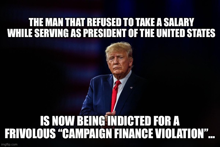 Trump witch hunt | THE MAN THAT REFUSED TO TAKE A SALARY WHILE SERVING AS PRESIDENT OF THE UNITED STATES; IS NOW BEING INDICTED FOR A FRIVOLOUS “CAMPAIGN FINANCE VIOLATION”… | image tagged in donald trump | made w/ Imgflip meme maker