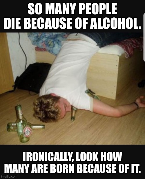 Die because of alcohol | SO MANY PEOPLE DIE BECAUSE OF ALCOHOL. IRONICALLY, LOOK HOW MANY ARE BORN BECAUSE OF IT. | image tagged in alcohol,death by alcohol,ironic that so many,are born because of alcohol | made w/ Imgflip meme maker