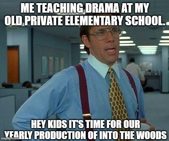 me teaching drama! | ME TEACHING DRAMA AT MY OLD PRIVATE ELEMENTARY SCHOOL. HEY KIDS IT'S TIME FOR OUR YEARLY PRODUCTION OF INTO THE WOODS | image tagged in memes,that would be great | made w/ Imgflip meme maker