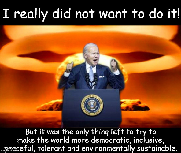 Democratic world | I really did not want to do it! But it was the only thing left to try to make the world more democratic, inclusive, peaceful, tolerant and environmentally sustainable. | image tagged in nuke,joe biden,world war 3 | made w/ Imgflip meme maker