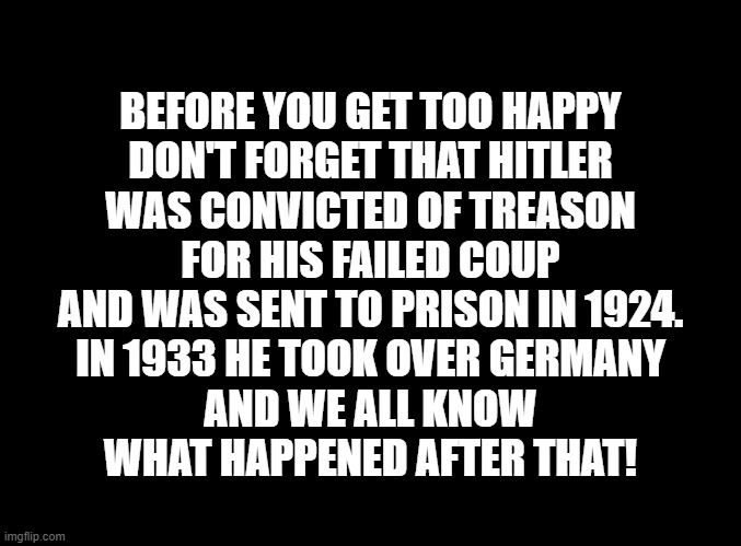 Hitler And Trump | BEFORE YOU GET TOO HAPPY
DON'T FORGET THAT HITLER
WAS CONVICTED OF TREASON
FOR HIS FAILED COUP
AND WAS SENT TO PRISON IN 1924.
IN 1933 HE TOOK OVER GERMANY
AND WE ALL KNOW
WHAT HAPPENED AFTER THAT! | made w/ Imgflip meme maker