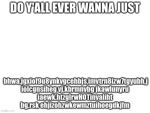 DO Y'ALL EVER WANNA JUST; bhwa,jgxiof9u8ynkvgcehbjs,imvtrn8izw7tgyubh,j iolcgnsiheg vj,kbrmnvbg jkawlunyru iaewk.htzglrwHOTinvaliht bg.rsk ehjizohzwkewmztuihoegdkjfm | made w/ Imgflip meme maker