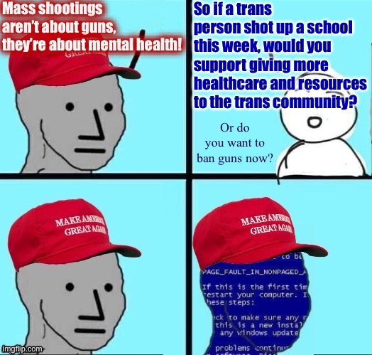 NPC MAGA blue screen fixed textboxes | Mass shootings aren’t about guns, they’re about mental health! So if a trans person shot up a school this week, would you support giving more healthcare and resources to the trans community? Or do you want to ban guns now? | image tagged in npc maga blue screen fixed textboxes,trans,conservative logic,conservative hypocrisy,mass shootings,mass shooting | made w/ Imgflip meme maker