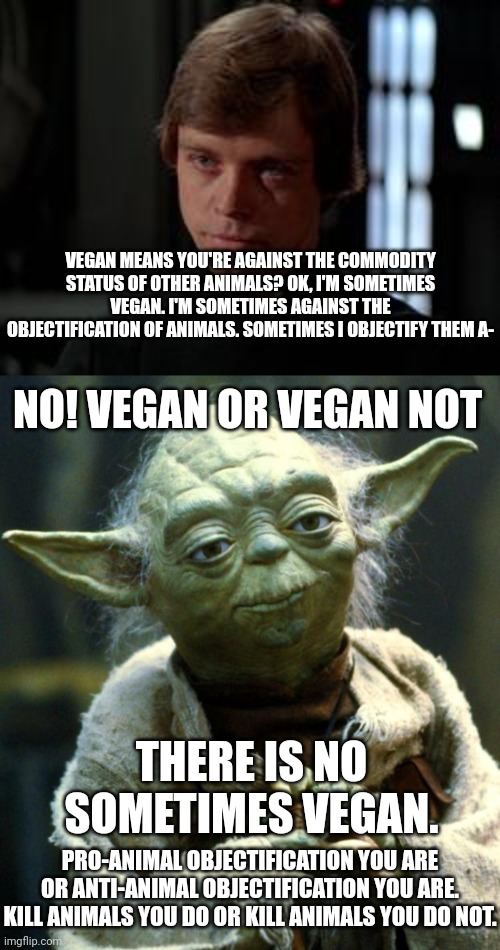 Which Side Are You On? | VEGAN MEANS YOU'RE AGAINST THE COMMODITY STATUS OF OTHER ANIMALS? OK, I'M SOMETIMES VEGAN. I'M SOMETIMES AGAINST THE OBJECTIFICATION OF ANIMALS. SOMETIMES I OBJECTIFY THEM A-; NO! VEGAN OR VEGAN NOT; THERE IS NO SOMETIMES VEGAN. PRO-ANIMAL OBJECTIFICATION YOU ARE OR ANTI-ANIMAL OBJECTIFICATION YOU ARE.
KILL ANIMALS YOU DO OR KILL ANIMALS YOU DO NOT. | image tagged in luke skywalker,memes,star wars yoda,vegan,veganism,animal rights | made w/ Imgflip meme maker