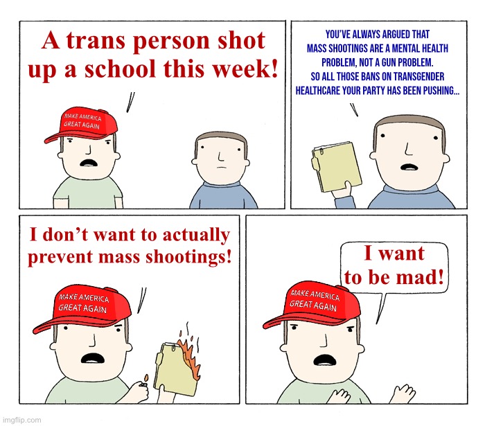 MAGA I want to be mad | You’ve always argued that mass shootings are a mental health problem, not a gun problem. So all those bans on transgender healthcare your party has been pushing…; A trans person shot up a school this week! I don’t want to actually prevent mass shootings! I want to be mad! | image tagged in maga i want to be mad | made w/ Imgflip meme maker