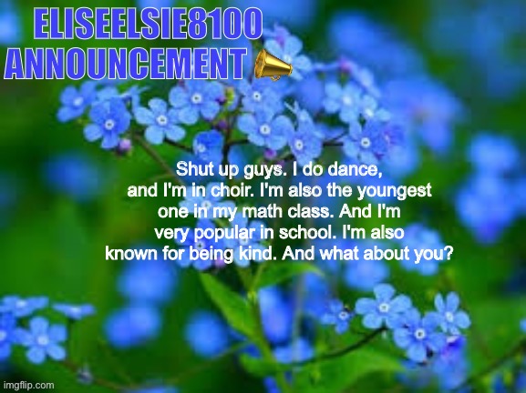 EliseElsie8100 Announcement | Shut up guys. I do dance, and I'm in choir. I'm also the youngest one in my math class. And I'm very popular in school. I'm also known for being kind. And what about you? | image tagged in eliseelsie8100 announcement | made w/ Imgflip meme maker