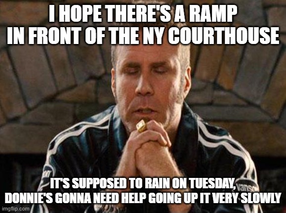 Ricky Bobby Praying | I HOPE THERE'S A RAMP IN FRONT OF THE NY COURTHOUSE; IT'S SUPPOSED TO RAIN ON TUESDAY, DONNIE'S GONNA NEED HELP GOING UP IT VERY SLOWLY | image tagged in ricky bobby praying | made w/ Imgflip meme maker