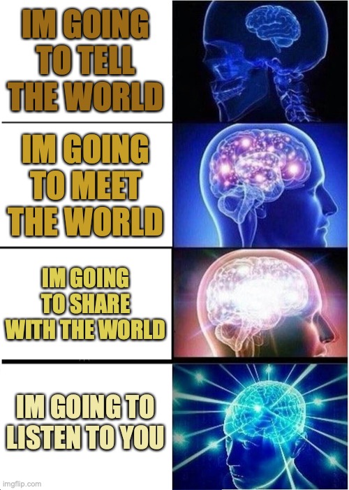 When you think you know it all then the learning process begins | IM GOING TO TELL THE WORLD; IM GOING TO MEET THE WORLD; IM GOING TO SHARE WITH THE WORLD; IM GOING TO LISTEN TO YOU | image tagged in memes,expanding brain | made w/ Imgflip meme maker