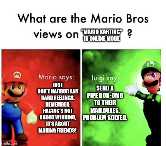 What are the mario bros views on:      ? | "MARIO KARTING" IN ONLINE MODE; JUST DON'T HARBOR ANY HARD FEELINGS. REMEMBER: RACING'S NOT ABOUT WINNING, IT'S ABOUT MAKING FRIENDS! SEND A PIPE BOB-OMB TO THEIR MAILBOXES, PROBLEM SOLVED. | image tagged in what are the mario bros views on | made w/ Imgflip meme maker