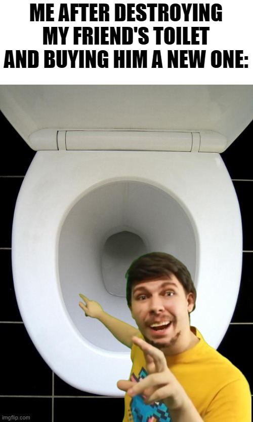 MR BEAST!!!!!!!!!! | ME AFTER DESTROYING MY FRIEND'S TOILET AND BUYING HIM A NEW ONE: | image tagged in toilet,mr beast,bootleg,destroy,poop | made w/ Imgflip meme maker