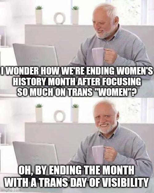 Democrats don't like those old fashioned women *YouTube "Ricky Gervais New Women" haha | I WONDER HOW WE'RE ENDING WOMEN'S
HISTORY MONTH AFTER FOCUSING
SO MUCH ON TRANS "WOMEN"? OH, BY ENDING THE MONTH WITH A TRANS DAY OF VISIBILITY | image tagged in memes,hide the pain harold,democrats,liberals,transgender | made w/ Imgflip meme maker