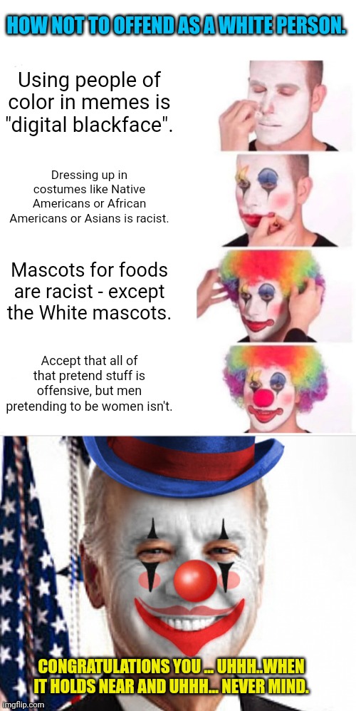 HOW NOT TO OFFEND AS A WHITE PERSON. Using people of color in memes is "digital blackface". Dressing up in costumes like Native Americans or African Americans or Asians is racist. Mascots for foods are racist - except the White mascots. Accept that all of that pretend stuff is offensive, but men pretending to be women isn't. CONGRATULATIONS YOU ... UHHH..WHEN IT HOLDS NEAR AND UHHH... NEVER MIND. | image tagged in memes,clown applying makeup,joe biden clown | made w/ Imgflip meme maker