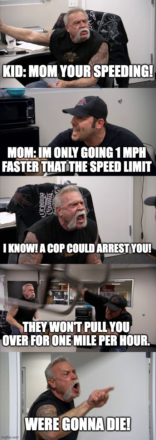 Kids in cars be like | KID: MOM YOUR SPEEDING! MOM: IM ONLY GOING 1 MPH FASTER THAT THE SPEED LIMIT; I KNOW! A COP COULD ARREST YOU! THEY WON'T PULL YOU OVER FOR ONE MILE PER HOUR. WERE GONNA DIE! | image tagged in memes,american chopper argument,cars,laws | made w/ Imgflip meme maker