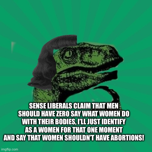 Abortions | SENSE LIBERALS CLAIM THAT MEN SHOULD HAVE ZERO SAY WHAT WOMEN DO WITH THEIR BODIES, I’LL JUST IDENTIFY AS A WOMEN FOR THAT ONE MOMENT AND SAY THAT WOMEN SHOULDN’T HAVE ABORTIONS! | image tagged in abortion,trans,pro life | made w/ Imgflip meme maker