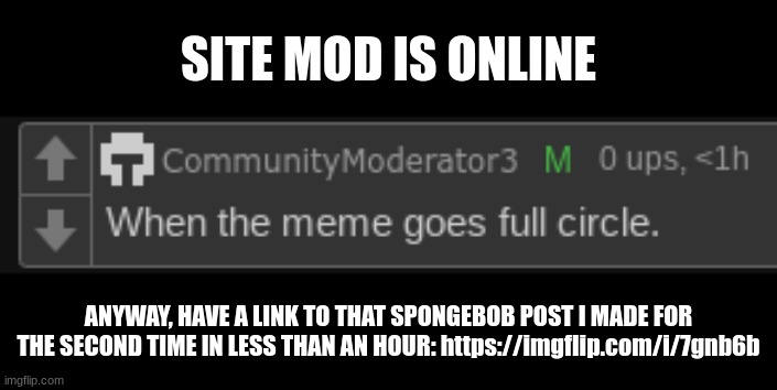 https://imgflip.com/i/7gnb6b | SITE MOD IS ONLINE; ANYWAY, HAVE A LINK TO THAT SPONGEBOB POST I MADE FOR THE SECOND TIME IN LESS THAN AN HOUR: https://imgflip.com/i/7gnb6b | made w/ Imgflip meme maker