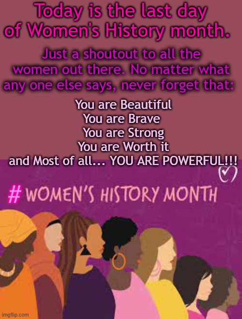 we love you guys :> | Today is the last day of Women's History month. Just a shoutout to all the women out there. No matter what any one else says, never forget that:; You are Beautiful
You are Brave 
You are Strong
You are Worth it
and Most of all... YOU ARE POWERFUL!!! # | image tagged in strong women,powerful,wholesome content | made w/ Imgflip meme maker