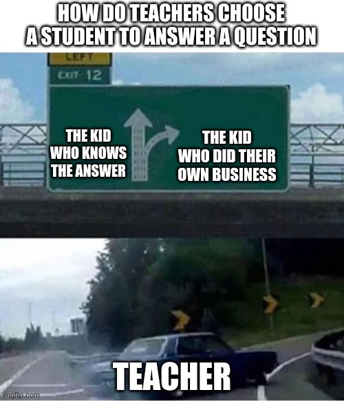 How teacher chooses the student to answer a question | HOW DO TEACHERS CHOOSE A STUDENT TO ANSWER A QUESTION; THE KID WHO KNOWS THE ANSWER; THE KID WHO DID THEIR OWN BUSINESS; TEACHER | image tagged in car turning,school | made w/ Imgflip meme maker