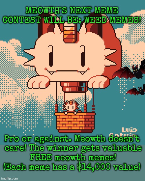 Meowth's meme contest. | MEOWTH'S NEXT MEME CONTEST WILL BE: WEED MEMES! Pro or against. Meowth doesn't
 care! The winner gets valuable
 FREE meowth memes!
(Each meme has a $14,000 value) | image tagged in the best,meme,contest,ever | made w/ Imgflip meme maker