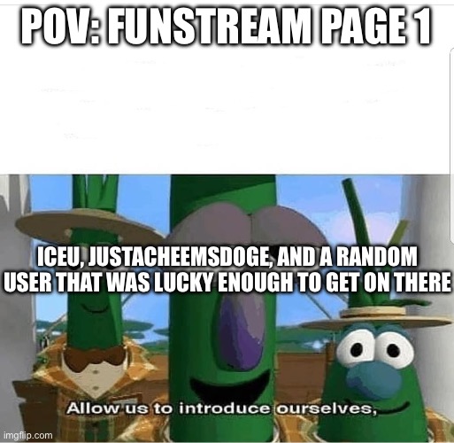 Also the anonymous users who post vegetables | POV: FUNSTREAM PAGE 1; ICEU, JUSTACHEEMSDOGE, AND A RANDOM USER THAT WAS LUCKY ENOUGH TO GET ON THERE | image tagged in allow us to introduce ourselves,fun stream,fun,vegetables,iceu,cheems | made w/ Imgflip meme maker