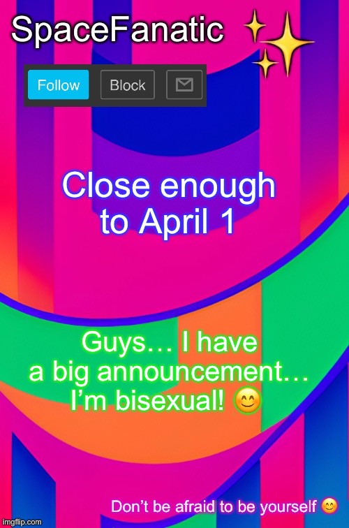 SpaceFanatic April 1 Announcement Template | Close enough to April 1; Guys… I have a big announcement… I’m bisexual! 😊 | image tagged in spacefanatic april 1 announcement template | made w/ Imgflip meme maker