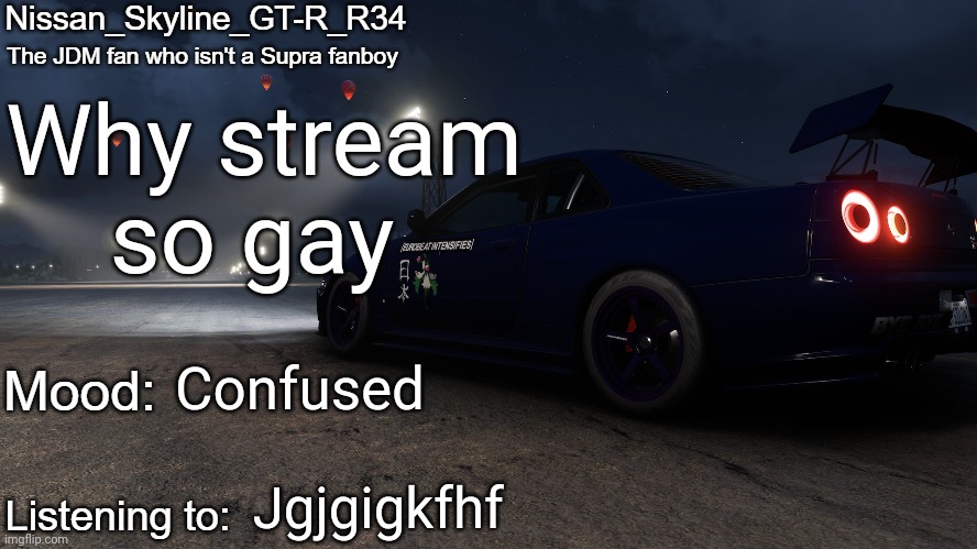 Nissan_Skyline_GT-R_R34's announcement temp V2: | Why stream so gay; Confused; Jgjgigkfhf | image tagged in nissan_skyline_gt-r_r34's announcement temp v2 | made w/ Imgflip meme maker