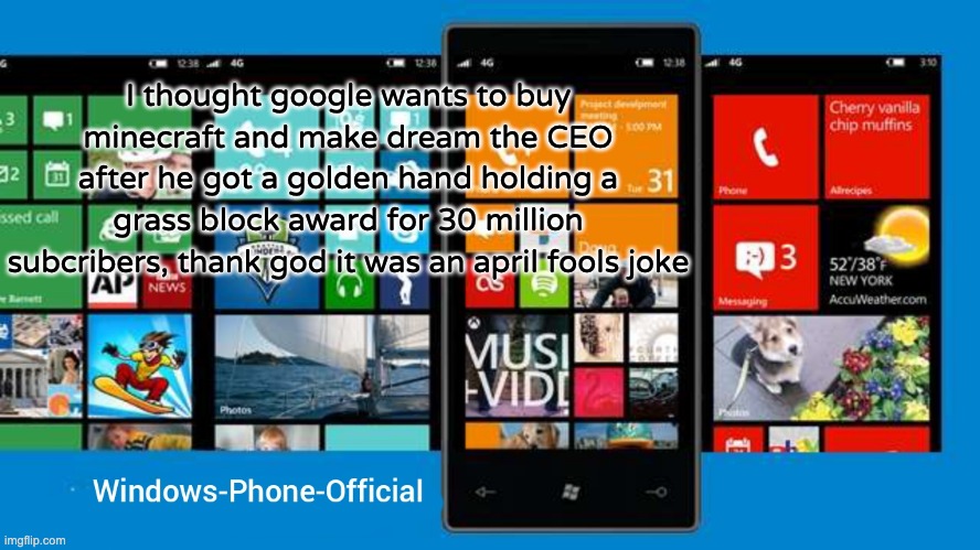 Windows-Phone-Official annoucment temp | I thought google wants to buy minecraft and make dream the CEO after he got a golden hand holding a grass block award for 30 million subcribers, thank god it was an april fools joke | image tagged in windows-phone-official annoucment temp | made w/ Imgflip meme maker