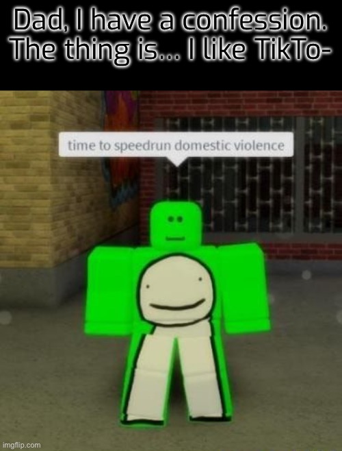 Time to speedrun domestic violence | Dad, I have a confession. The thing is… I like TikTo- | image tagged in time to speedrun domestic violence | made w/ Imgflip meme maker