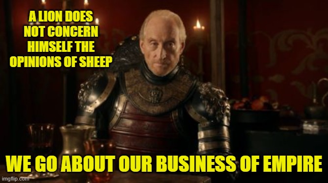Tywin Lannister | A LION DOES NOT CONCERN HIMSELF THE OPINIONS OF SHEEP WE GO ABOUT OUR BUSINESS OF EMPIRE | image tagged in tywin lannister | made w/ Imgflip meme maker