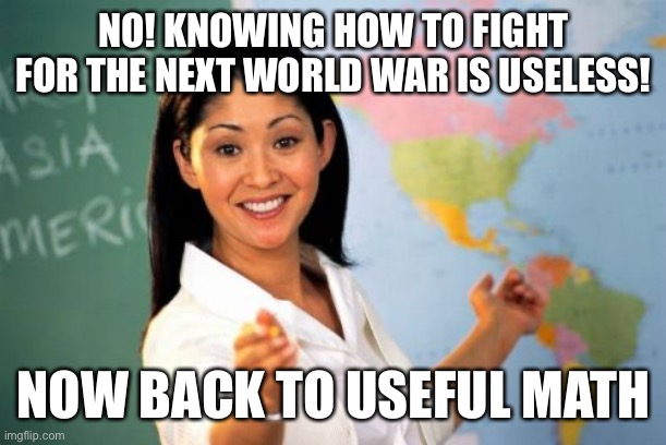 -every teacher in existence | NO! KNOWING HOW TO FIGHT FOR THE NEXT WORLD WAR IS USELESS! NOW BACK TO USEFUL MATH | image tagged in memes,unhelpful high school teacher,relatable memes | made w/ Imgflip meme maker