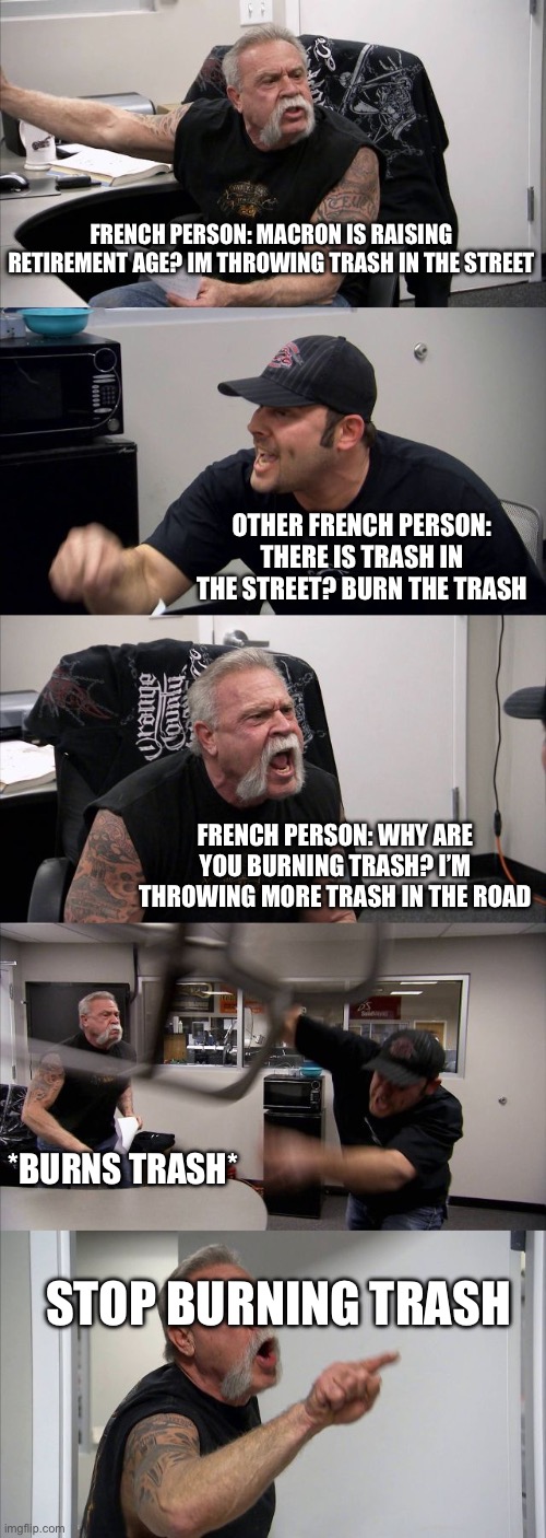 American Chopper Argument | FRENCH PERSON: MACRON IS RAISING RETIREMENT AGE? IM THROWING TRASH IN THE STREET; OTHER FRENCH PERSON: THERE IS TRASH IN THE STREET? BURN THE TRASH; FRENCH PERSON: WHY ARE YOU BURNING TRASH? I’M THROWING MORE TRASH IN THE ROAD; *BURNS TRASH*; STOP BURNING TRASH | image tagged in memes | made w/ Imgflip meme maker